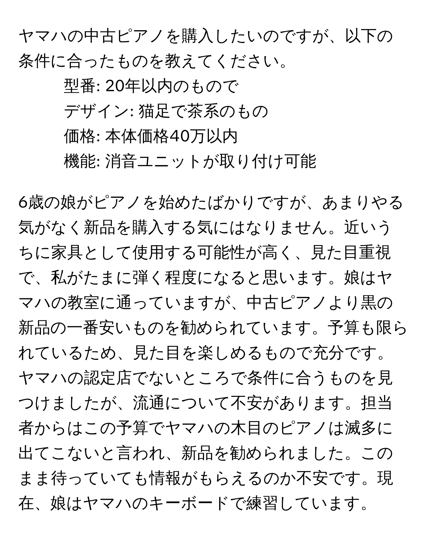 ヤマハの中古ピアノを購入したいのですが、以下の条件に合ったものを教えてください。  
- 型番: 20年以内のもので  
- デザイン: 猫足で茶系のもの  
- 価格: 本体価格40万以内  
- 機能: 消音ユニットが取り付け可能  

6歳の娘がピアノを始めたばかりですが、あまりやる気がなく新品を購入する気にはなりません。近いうちに家具として使用する可能性が高く、見た目重視で、私がたまに弾く程度になると思います。娘はヤマハの教室に通っていますが、中古ピアノより黒の新品の一番安いものを勧められています。予算も限られているため、見た目を楽しめるもので充分です。ヤマハの認定店でないところで条件に合うものを見つけましたが、流通について不安があります。担当者からはこの予算でヤマハの木目のピアノは滅多に出てこないと言われ、新品を勧められました。このまま待っていても情報がもらえるのか不安です。現在、娘はヤマハのキーボードで練習しています。