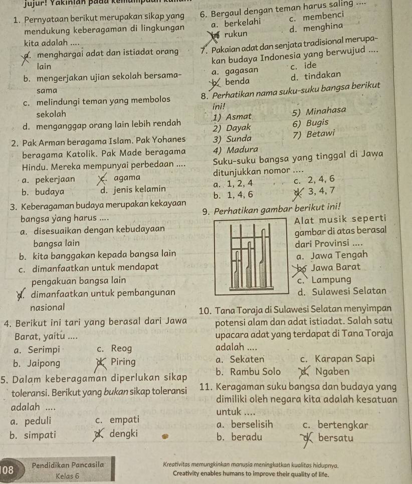 Jujur! Yakinian þadu kemumput
1. Pernyataan berikut merupakan sikap yang 6. Bergaul dengan teman harus saling ....
mendukung keberagaman di lingkungan a. berkelahi c. membenci
a rukun d. menghina
kita adalah ....
a. menghargai adat dan istiadat orang 7. Pakaian adat dan senjata tradisional merupa-
kan budaya Indonesia yang berwujud ....
lain
b. mengerjakan ujian sekolah bersama- a. gagasan c. ide
b benda d. tindakan
sama
c. melindungi teman yang membolos 8. Perhatikan nama suku-suku bangsa berikut
sekolah ini!
1) Asmat 5) Minahasa
d. menganggap orang lain lebih rendah 2) Dayak 6) Bugis
2. Pak Arman beragama Islam. Pak Yohanes 3) Sunda 7) Betawi
beragama Katolik. Pak Made beragama 4) Madura
Hindu. Mereka mempunyai perbedaan .... Suku-suku bangsa yang tinggal di Jawa
a. pekerjaan. agama ditunjukkan nomor ....
a. 1, 2, 4 c. 2, 4, 6
b. budaya d. jenis kelamin b. 1,4, 6 3, 4, 7
3. Keberagaman budaya merupakan kekayaan
bangsa yang harus .... 9. Perhatikan gambar berikut ini!
a. disesuaikan dengan kebudayaanAlat musik seperti
bangsa lain gambar di atas berasal
dari Provinsi ....
b. kita banggakan kepada bangsa lain
c. dimanfaatkan untuk mendapata. Jawa Tengah
b Jawa Barat
pengakuan bangsa lainc. Lampung
d. dimanfaatkan untuk pembangunand. Sulawesi Selatan
nasional
10. Tana Toraja di Sulawesi Selatan menyimpan
4. Berikut ini tari yang berasal dari Jawa potensi alam dan adat istiadat. Salah satu
Barat, yaitu .... upacara adat yang terdapat di Tana Toraja
a. Serimpi c. Reog
adalah ....
b. Jaipong   Piring a. Sekaten c. Karapan Sapi
5. Dalam keberagaman diperlukan sikap b. Rambu Solo dNgaben
toleransi. Berikut yang bukan sikap toleransi 11. Keragaman suku bangsa dan budaya yang
dimiliki oleh negara kita adalah kesatuan
adalah .... untuk ....
a. peduli c. empati a. berselisih c. bertengkar
b. simpati  dengki b. beradu  bersatu
08 Pendidikan Pancasila Kreativitas memungkinkan manușia meningkatkan kualitas hidupnya.
Kelas 6 Creativity enables humans to improve their quality of life.