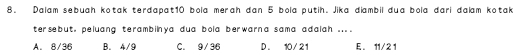 Dalam sebuah kotak terdapat10 bola merah đan 5 bola putih. Jika diambil dua bola đari đalam kotak
tersebut, peluang terambilnya dua bola berwarna sama adalah ....
A. 8/36 B. 4/9 C. 9/36 D. 10/21 E. 11/21