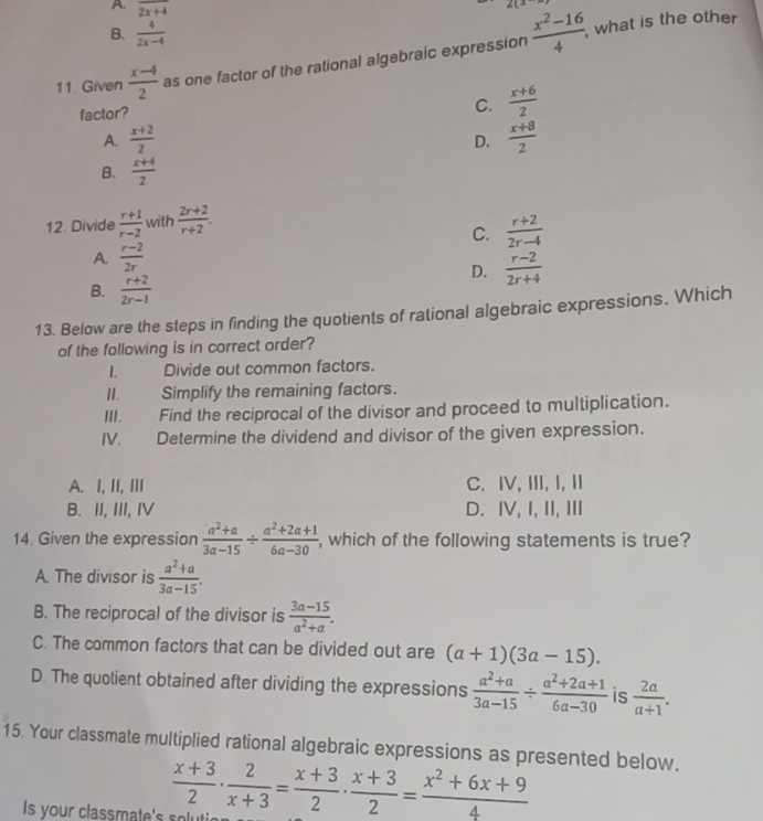 A. overline 2x+4
2(x
B.  4/2x-4 
11. Given  (x-4)/2  as one factor of the rational algebraic expression  (x^2-16)/4 ,
what is the other
factor?
C.  (x+6)/2 
A.  (x+2)/2   (x+8)/2 
D.
B.  (x+4)/2 
12. Divide  (r+1)/r-2  with  (2r+2)/r+2 .
C.  (r+2)/2r-4 
A.  (r-2)/2r 
D.  (r-2)/2r+4 
B.  (r+2)/2r-1 
13. Below are the steps in finding the quotients of rational algebraic expressions. Which
of the following is in correct order?
I. Divide out common factors.
II. Simplify the remaining factors.
III. Find the reciprocal of the divisor and proceed to multiplication.
IV. Determine the dividend and divisor of the given expression.
A. I, II, III C. I, III, I, II
B. II, III, I D. IV, I, II, Ⅲ
14. Given the expression  (a^2+a)/3a-15 /  (a^2+2a+1)/6a-30  , which of the following statements is true?
A. The divisor is  (a^2+a)/3a-15 .
B. The reciprocal of the divisor is  (3a-15)/a^2+a .
C. The common factors that can be divided out are (a+1)(3a-15).
D. The quotient obtained after dividing the expressions  (a^2+a)/3a-15 /  (a^2+2a+1)/6a-30  is  2a/a+1 .
15. Your classmate multiplied rational algebraic expressions as presented below.
Is your classmate's s ol tie  (x+3)/2 ·  2/x+3 = (x+3)/2 ·  (x+3)/2 = (x^2+6x+9)/4 