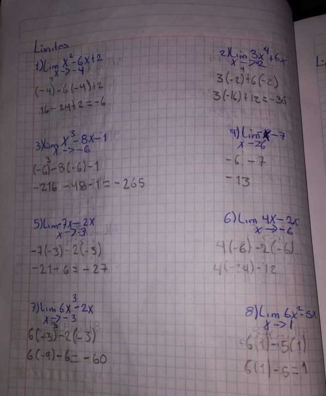 Linites 
1 limlimits _xto -2x^2-6x+2
2 lim 3x^4+6x
x-7-2
(-4)-6(-4)+2
3(-2)+6(-2)
16-24+2=-6
3(-16)+12=-36
3) limlimits _xto -6x^3-8x-1
a 1)limlimits _xto 6-7
(-6)^3-8(-6)-1
- 6 -7
-216-48-1=-265
13 
6) 
5) lim -7x-2x lim 4x-2x
xto · 3
xto -6
-7(-3)-2(-3)
A (-6)-2(-6)
-21-6=-27
(-24)-12
7 limlimits _xto -36x^3-2x
8 limlimits _xto 16x^2-5x
6(-3)^3-2(-3)
+6(1)-5(1)
6(-9)-6=-60
6(1)-5=1