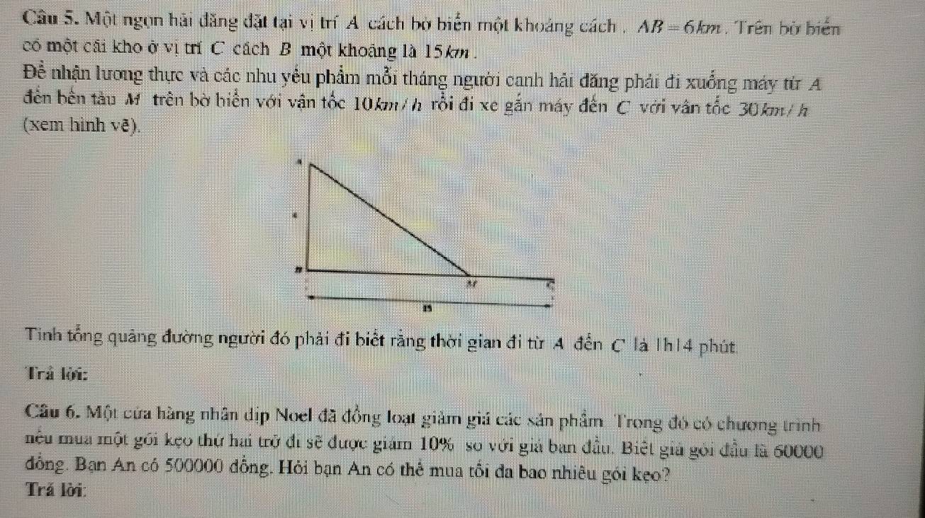 Cầu 5. Một ngọn hải đăng đặt tại vị trí A cách bờ biển một khoảng cách . A AB=6km Trên bờ biển 
có một cải kho ở vị trí C cách B một khoảng là 15km. 
Để nhận lương thực và các nhu yểu phẩm mỗi tháng người canh hải đăng phải đi xuống máy từ A 
đến bên tàu Mỹ trên bờ hiển với vận tốc 10km/h rồi đi xe gắn máy đến C với vân tốc 30km/h
(xem hình vê) 
Tinh tổng quảng đường người đó phải đi biểt rằng thời gian đi từ A đến C là 1h14 phút 
Trả lời: 
Câu 6. Một cửa hàng nhân dịp Noel đã đồng loạt giảm giá các sản phẩm Trong đó có chương trình 
mêu mùa một gối kẹo thứ hai trở đi sẽ được giám 10% so với giả ban đầu. Biệt giả gói đầu là 60000
đồng. Bạn An có 500000 đồng. Hỏi bạn An có thể mua tối đa bao nhiêu gói kẹo? 
Trả lời: