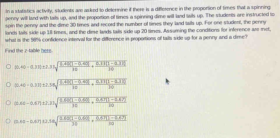 In a statistics activity, students are asked to determine if there is a difference in the proportion of times that a spinning
penny will land with tails up, and the proportion of times a spinning dime will land tails up. The students are instructed to
spin the penny and the dime 30 times and record the number of times they land tails up. For one student, the penny
lands tails side up 18 times, and the dime lands tails side up 20 times. Assuming the conditions for inference are met,
what is the 98% confidence interval for the difference in proportions of tails side up for a penny and a dime?
Find the z -table here.
(0.40-0.33)± 2.33sqrt(frac 0.40(1-0.40))30+ (0.33(1-0.33))/30 
(0.40-0.33)± 2.58sqrt(frac 0.40(1-0.40))30+ (0.33(1-0.33))/30 
(0.60-0.67)± 2.33sqrt(frac 0.60(1-0.60))30+ (0.67(1-0.67))/30 
(0.60-0.67)± 2.58sqrt(frac 0.60(1-0.60))30+ (0.67(1-0.67))/30 