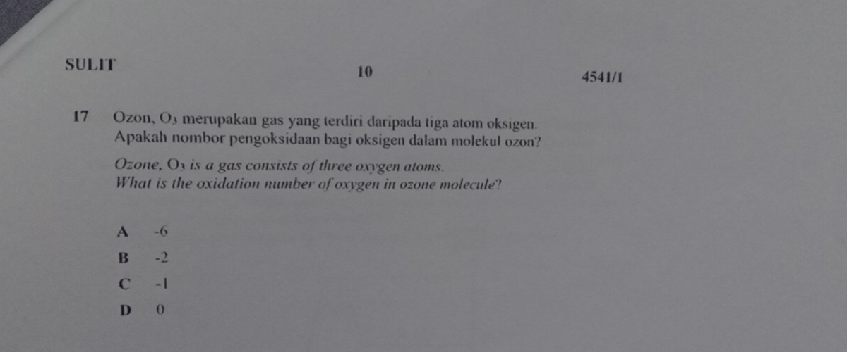 SULIT
10
4541/1
17 Ozon, O3 merupakan gas yang terdiri daripada tiga atom oksigen.
Apakah nombor pengoksidaan bagi oksigen dalam molekul ozon?
Ozone, Ox is a gas consists of three oxygen atoms.
What is the oxidation number of oxygen in ozone molecule?
A -6
B -2
C -1
D (