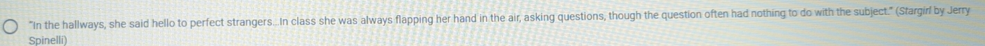 "In the hallways, she said hello to perfect strangers...In class she was always flapping her hand in the air, asking questions, though the question often had nothing to do with the subject." (Stargirl by Jerry 
Spinelli)