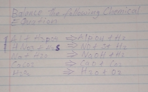 Balance the following Chemical 
EQuation 
141. fH^+ po4 A 1pOH+Hz
HNO_3+H_2S NO+S+H_2
Na+H_2O
NaOH+H_2
CaCO2
CaO+CO_2
H_2O_2
H2O+O2