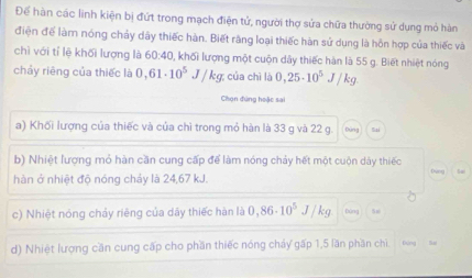 Để hàn các linh kiện bị đứt trong mạch điện tử, người thợ sửa chữa thường sử dụng mỏ hàn 
điện để làm nóng chảy dây thiếc hàn. Biết răng loại thiếc hàn sử dụng là hồn hợp của thiếc và 
chỉ với tỉ lệ khối lượng là 60:40, khối lượng một cuộn dây thiếc hàn là 55 g. Biết nhiệt nóng 
chảy riêng của thiếc là 0,61· 10^5 J/kg 7 của chì là 0,25· 10^5J/kg
Chọn đúng hoặc sa 
a) Khối lượng của thiếc và của chì trong mỏ hàn là 33 g và 22 g. 
b) Nhiệt lượng mỏ hàn cần cung cấp để làm nóng chảy hết một cuộn dây thiếc Dùng 1 
hàn ở nhiệt độ nóng chảy là 24,67 kJ. 
c) Nhiệt nóng chảy riêng của dây thiếc hàn là 0,86· 10^5J/kg
d) Nhiệt lượng cần cung cấp cho phần thiếc nóng chảy gấp 1,5 lần phần chi Dung