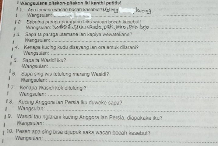 # Wangsulana pitakon-pitakon iki kanthi patitis! 
1. Apa temane wacan bocah kasebut? 
Wangsulan:_ 
__ 
_ 
# 2. Sebutna paraga-paragane teks wacan bocah kasebut! 
Wangsulan: 
_ 
3. Sapa ta paraga utamane lan kepiye wewatekane? 
Wangsulan:_ 
4. Kenapa kucing kudu disayang lan ora entuk dilarani? 
Wangsulan:_ 
5. Sapa ta Wasidi iku? 
Wangsulan:_ 
6. Sapa sing wis tetulung marang Wasidi? 
Wangsulan:_ 
7. Kenapa Wasidi kok ditulungi? 
Wangsulan:_ 
8. Kucing Anggora lan Persia iku duweke sapa? 
; Wangsulan:_ 
9. Wasidi tau nglarani kucing Anggora lan Persia, diapakake iku? 
Wangsulan:_ 
10. Pesen apa sing bisa dijupuk saka wacan bocah kasebut? 
Wangsulan:_