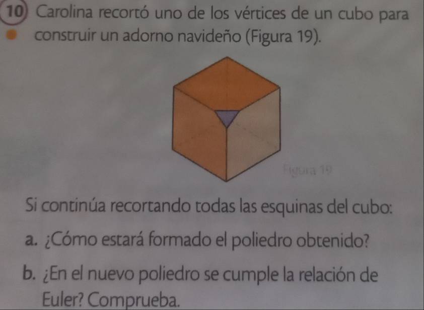 Carolina recortó uno de los vértices de un cubo para 
construir un adorno navideño (Figura 19). 
Si continúa recortando todas las esquinas del cubo: 
a. ¿Cómo estará formado el poliedro obtenido? 
b. ¿En el nuevo poliedro se cumple la relación de 
Euler? Comprueba.