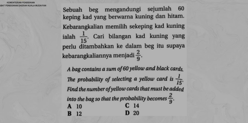 Kementerian PendidiKan
Abat Pendidikan Oaerah Kuala Muda/yan
Sebuah beg mengandungi sejumlah 60
keping kad yang berwarna kuning dan hitam.
Kebarangkalian memilih sekeping kad kuning
ialah  1/15 . Cari bilangan kad kuning yang
perlu ditambahkan ke dalam beg itu supaya
kebarangkaliannya menjadi  2/9 . 
A bag contains a sum of 60 yellow and black cards.
The probability of selecting a yellow card is  1/15 . 
Find the number of yellow cards that must be added
into the bag so that the probability becomes  2/9 .
A 10 C 14
B 12 D 20