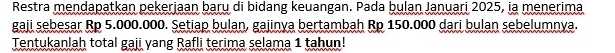 Restra mendapatkan pekerjaan baru di bidang keuangan. Pada bulan Januari 2025, ia menerima 
gaji sebesar Rp 5.000.000. Setiap bulan, gajinya bertambah Rp 150.000 dari bulan sebelumnya. 
Tentukanlah total gaji yang Rafli terima selama 1 tahun!