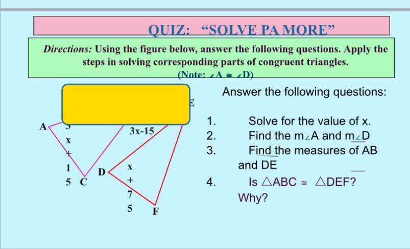 “SOLVE PA MORE” 
Directions: Using the figure below, answer the following questions. Apply the 
steps in solving corresponding parts of congruent triangles. 
(Note: ∠ A≌ ∠ D)
Answer the following questions:
E
A
1. Solve for the value of x.
3x-15 2. Find the m∠ A
x and m∠ D
* 
3. Find the measures of AB
1 D x and DE
5 
+ 
4. Is △ ABC≌ △ DEF ? 
7 
Why?
5 F