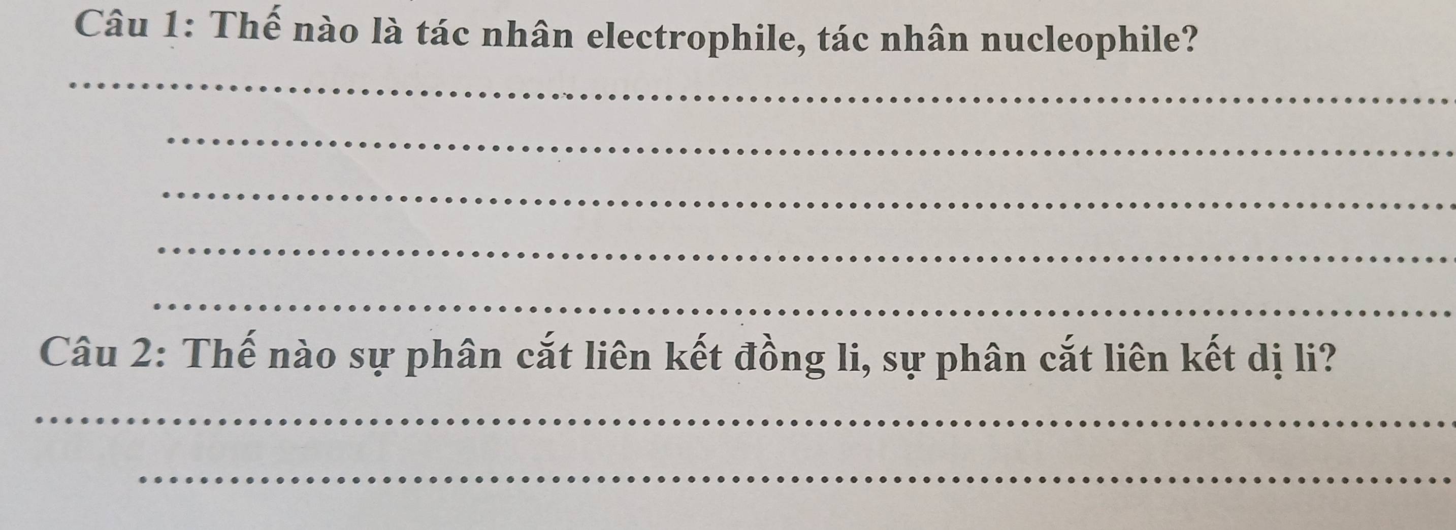 Thế nào là tác nhân electrophile, tác nhân nucleophile? 
_ 
_ 
_ 
_ 
_ 
Câu 2: Thế nào sự phân cắt liên kết đồng li, sự phân cắt liên kết dị li? 
_ 
_