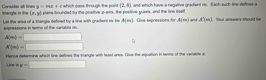 Consider all lines y=mx+c which pass through the point (2,4) , and which have a negative gradient m. Each such line defines a 
triangle in the (x,y) plane bounded by the positive x-axis, the positive y-axis, and the line itself. 
Let the area of a triangle defined by a line with gradient π be A(m). Give expressions for A(m) and A'(m). Your answers should be 
expressions in terms of the variable .
A(m)=□;
A'(m)=□. 
Hence determine which line defines the triangle with least area. Give the equation in terms of the variable x. 
Line is y=□