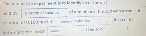 The aim of the experiment is to identify an unknown 
acid by titration of solution of a solution of the acid with a standard 
solution of 0.100moldm^(-3) sodium hydroxide , in order to 
determine the molar mass of the acid.