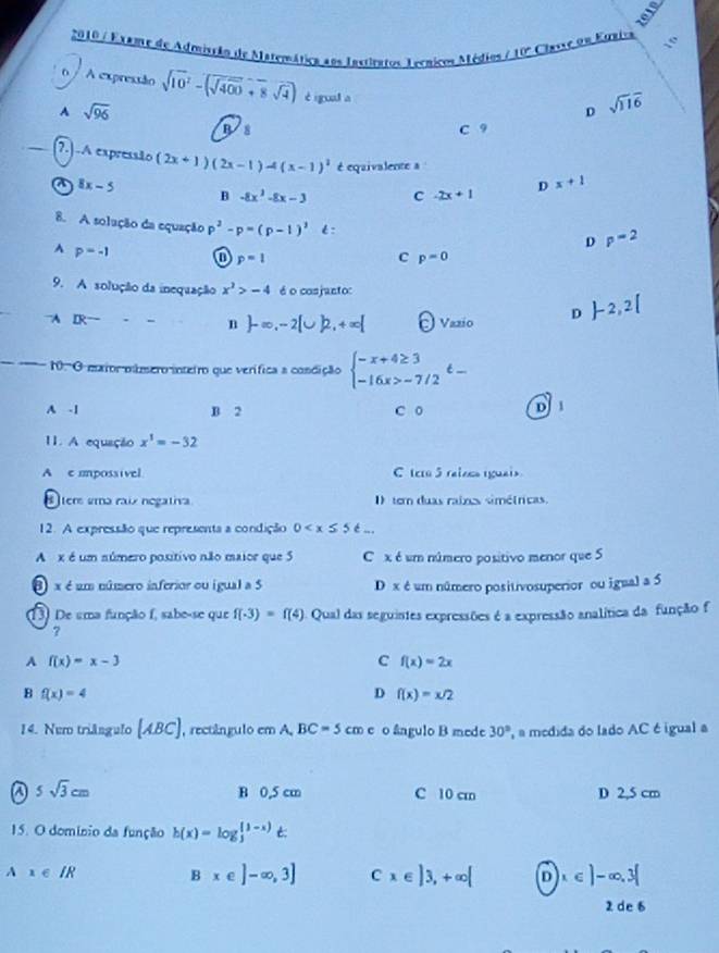 2010 / Exame de Admistão de Matemática aos Instiratos Ternicos Médios / 10º Classe un Eqniva
6 / A expressão sqrt(10^2)-(sqrt(400)+8sqrt(4)) è igual a
A sqrt(96)
D sqrt(116)
C 9
_7.) .A expressão (2x+1)(2x-1)-4(x-1)^2 é equivalente a
a 8x-5
B -8x^2-8x-3 c -2x+1 D x+1
8. A solução da equação p^2-p=(p-1)^2 t:
D p=2
A p=-1 0 p=1 c p=0
9. A solução da inequação x^3>-4 é o cosjanto:
A IR^-
n  -∈fty ,-2[∪ ]2,+∈fty [ Vazio D  -2,2[
_
10. O maior múmero inteiro que verífica a condição beginarrayl -x+4≥ 3 -16x>-7/2endarray. t-
A -1 B 2 C o D 1
11. A equação x^1=-32
A e umpossivel C tco 5 raiocs rguais
ters uma raix negativa I) tem duas raines simé(ricas.
12. A expressão que representa a condição 0
A x é um número positivo não maior que 5 C x é um número positivo menor que 5
8 x é um número inferior ou igual a 5 D x é um número positivosuperior ou igual a 5
13) De uma função f, sabe-se que f(-3)=f(4) A  Qual das seguistes expressões é a expressão analítica da função f
?
A f(x)=x-3
c f(x)=2x
B f(x)=4
D f(x)=x/2
14. Nero triângulo [ABC] , rectângulo em A. BC=5cm e o ângulo B mede 30° , a medida do lado AC é igual a
a 5sqrt(3)cm B 0.5 cm C 10 cm D 2,5 cm
15. O domínio da função h(x)=log  ((1-x))/3 
Ax∈ IR
Bx∈ ]-∈fty ,3] C x∈ |3,+∈fty | D x∈ )-∈fty ,3[
2 de 6