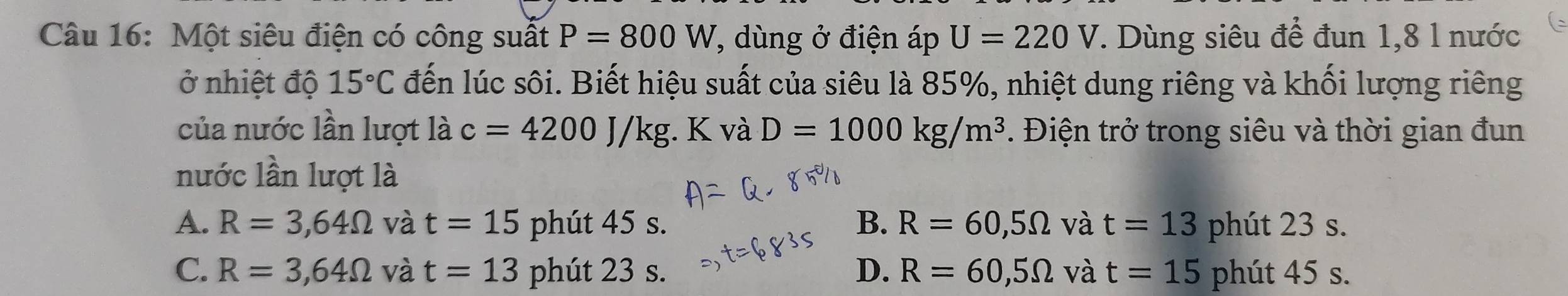 Một siêu điện có công suất P=800 W. 7, dùng ở điện áp U=220 V 7. Dùng siêu để đun 1,8 l nước
ở nhiệt độ 15°C đến lúc sôi. Biết hiệu suất của siêu là 85%, nhiệt dung riêng và khối lượng riêng
của nước lần lượt là c=4200J/kg;. K và D=1000kg/m^3. Điện trở trong siêu và thời gian đun
nước lần lượt là
A. R=3,64Omega và t=15 phút 45 s. B. R=60,5Omega và t=13 phút 23 s.
C. R=3,64Omega và t=13 phút 23 s. D. R=60,5Omega và t=15 phút 45 s.