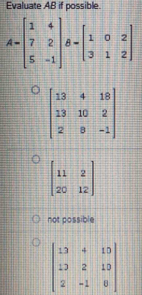 Evaluate AB if possible.
A=beginbmatrix 1&4 7&2 5&-1endbmatrix B=beginbmatrix 1&0&2 3&1&2endbmatrix
beginbmatrix 13&4&18 13&10&2 2&8&-1endbmatrix
beginbmatrix 11&2 20&12endbmatrix
not possible
beginbmatrix 13&4&10 13&2&10 2&-1&0endbmatrix