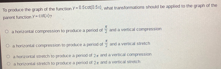 To produce the graph of the function y=0.5cot (0.5x) , what transformations should be applied to the graph of the
parent function y=cot (x) 2
a horizontal compression to produce a period of  π /2  and a vertical compression
a horizontal compression to produce a period of  π /2  and a vertical stretch
a horizontal stretch to produce a period of 2π and a vertical compression
a horizontal stretch to produce a period of 2π and a vertical stretch