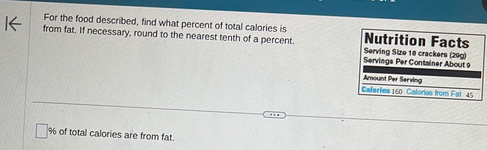 For the food described, find what percent of total calories is 
from fat. If necessary, round to the nearest tenth of a percent. 
Nutrition Facts 
Serving Size 18 crackers (29g) 
Servings Per Container About 
Amount Per Serving 
Calories 160 Calories from Fat 45
% of total calories are from fat.