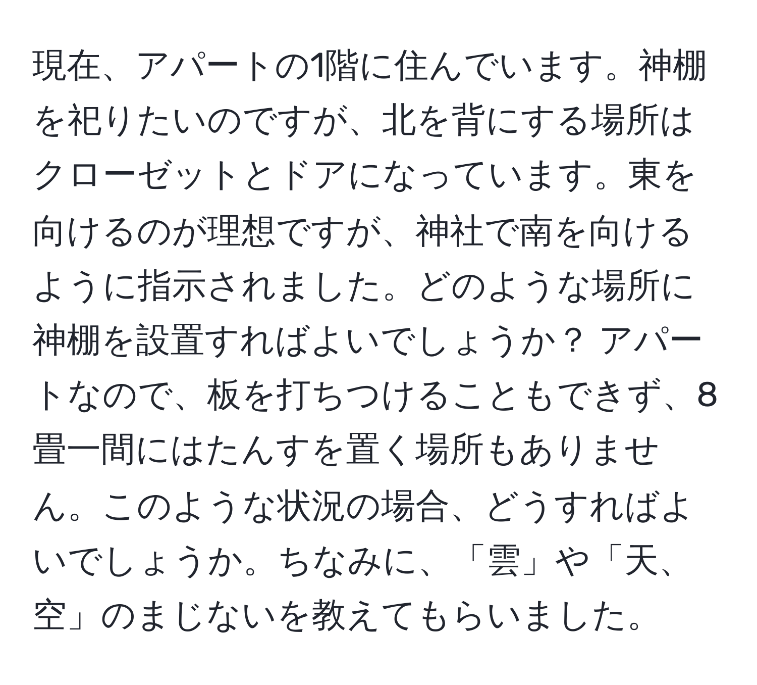 現在、アパートの1階に住んでいます。神棚を祀りたいのですが、北を背にする場所はクローゼットとドアになっています。東を向けるのが理想ですが、神社で南を向けるように指示されました。どのような場所に神棚を設置すればよいでしょうか？ アパートなので、板を打ちつけることもできず、8畳一間にはたんすを置く場所もありません。このような状況の場合、どうすればよいでしょうか。ちなみに、「雲」や「天、空」のまじないを教えてもらいました。