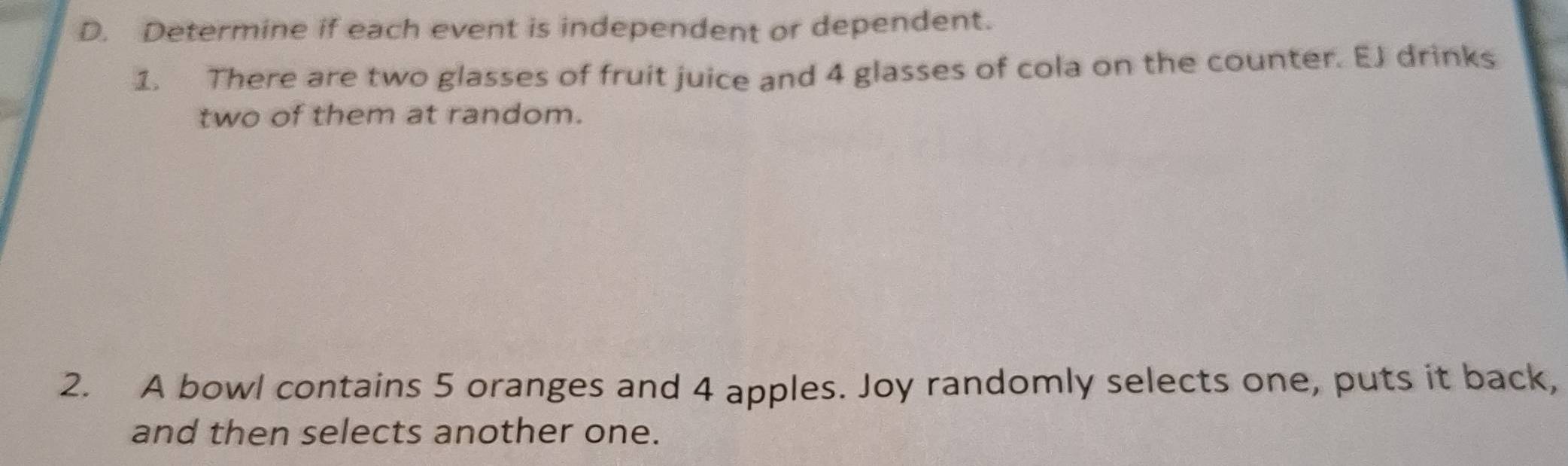 Determine if each event is independent or dependent. 
1. There are two glasses of fruit juice and 4 glasses of cola on the counter. EJ drinks 
two of them at random. 
2. A bowl contains 5 oranges and 4 apples. Joy randomly selects one, puts it back, 
and then selects another one.