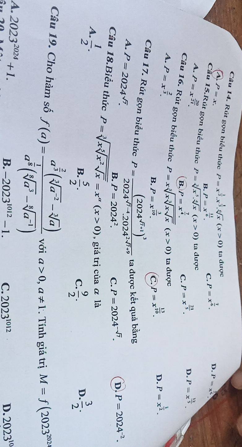 Rút gọn biểu thức P=x^(frac 1)2.x^(frac 1)3.sqrt[6](x)(x>0) ta được
a P=x.
B. P=x^(frac 11)6.
C. P=x^(frac 7)6.
D. P=x^(frac 2)5
Cầu 15.Rút gọn biểu thức P=sqrt[3](x^5.sqrt [4]x)(x>0) C. P=x^(frac 21)5.
A. P=x^(frac 20)21. ta được
D. P=x^(frac 12)5.
B. P=x^(frac 7)4.
Câu 16. Rút gọn biểu thức P=xsqrt[5](xsqrt [3]xsqrt x)(x>0)
A. P=x^(frac 2)3. ta được
B. P=x^(frac 3)10.
C. P=x^(frac 13)10.
D. P=x^(frac 1)2.
Câu 17. Rút gọn biểu thức P=frac (2024^(sqrt(7)+1))^32024^(sqrt(7)-4).2024^(2sqrt(7)+9) ta được kết quả bằng
A. P=2024^(sqrt(7)). P=2024^2.
B.
C. P=2024^(-sqrt(7)).
D. P=2024^(-2).
Câu 18.Biểu thức P=sqrt[3](xsqrt [5]x^2sqrt x)=x^(alpha)(x>0) , giá trị của α là
A.  1/2 .
B.  5/2 .  9/2 .  3/2 .
C.
D.
Câu 19. Cho hàm số f(a)=frac a^(frac 2)3(sqrt[3](a^(-2))-sqrt[3](a))a^(frac 1)8(sqrt[5](a^3)-sqrt[5](a^(-1))) với a>0,a!= 1 *  Tính giá trị M=f(2023^(2024)
A. 2023^(2024)+1. B. -2023^(1012)-1. 2023^(10)
C. 2023^(1012) D.