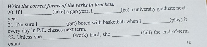 Write the correct forms of the verbs in brackets. 
20. If I _(take) a gap year, I _(be) a university graduate next 
year. _(play) it 
21. I'm sure I _(get) bored with basketball when I 
every day in P.E. classes next term. 
22. Unless she _(work) hard, she _(fail) the end-of-term 
exam. 
18