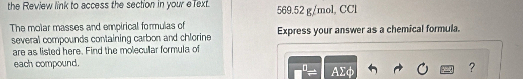 the Review link to access the section in your elext.
569.52 g/mol, CCl 
The molar masses and empirical formulas of 
several compounds containing carbon and chlorine Express your answer as a chemical formula. 
are as listed here. Find the molecular formula of 
each compound.
0. AΣφ
?