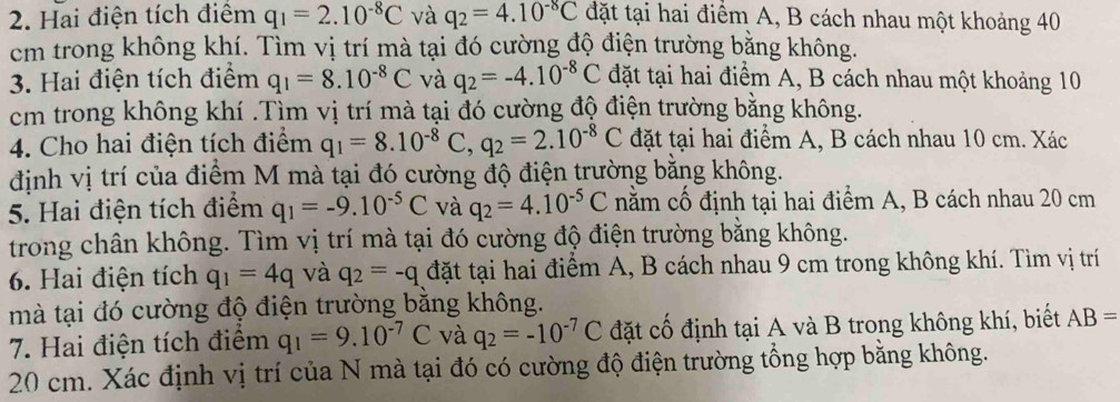 Hai điện tích điểm q_1=2.10^(-8)C và q_2=4.10^(-8)C đặt tại hai điểm A, B cách nhau một khoảng 40
cm trong không khí. Tìm vị trí mà tại đó cường độ điện trường bằng không.
3. Hai điện tích điểm q_1=8.10^(-8)C và q_2=-4.10^(-8)C đặt tại hai điểm A, B cách nhau một khoảng 10
cm trong không khí .Tìm vị trí mà tại đó cường độ điện trường bằng không.
4. Cho hai điện tích điểm q_1=8.10^(-8)C,q_2=2.10^(-8)C đặt tại hai điểm A, B cách nhau 10 cm. Xác
định vị trí của điểm M mà tại đó cường độ điện trường bằng không.
5. Hai điện tích điểm q_1=-9.10^(-5)C và q_2=4.10^(-5)C nằm cố định tại hai điểm A, B cách nhau 20 cm
trong chân không. Tìm vị trí mà tại đó cường độ điện trường bằng không.
6. Hai điện tích q_1=4q và q_2=-q đặt tại hai điểm A, B cách nhau 9 cm trong không khí. Tìm vị trí
mà tại đó cường độ điện trường bằng không.
7. Hai điện tích điểm q_1=9.10^(-7)C và q_2=-10^(-7)C đặt cố định tại A và B trong không khí, biết AB=
20 cm. Xác định vị trí của N mà tại đó có cường độ điện trường tổng hợp bằng không.