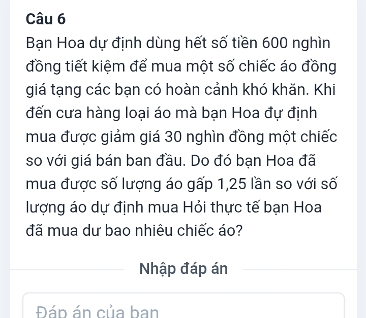 Bạn Hoa dự định dùng hết số tiền 600 nghìn 
đồng tiết kiệm để mua một số chiếc áo đồng 
giá tạng các bạn có hoàn cảnh khó khăn. Khi 
đến cưa hàng loại áo mà bạn Hoa đự định 
mua được giảm giá 30 nghìn đồng một chiếc 
so với giá bán ban đầu. Do đó bạn Hoa đã 
mua được số lượng áo gấp 1,25 lần so với số 
lượng áo dự định mua Hỏi thực tế bạn Hoa 
đã mua dư bao nhiêu chiếc áo? 
Nhập đáp án 
Đáp án của ban