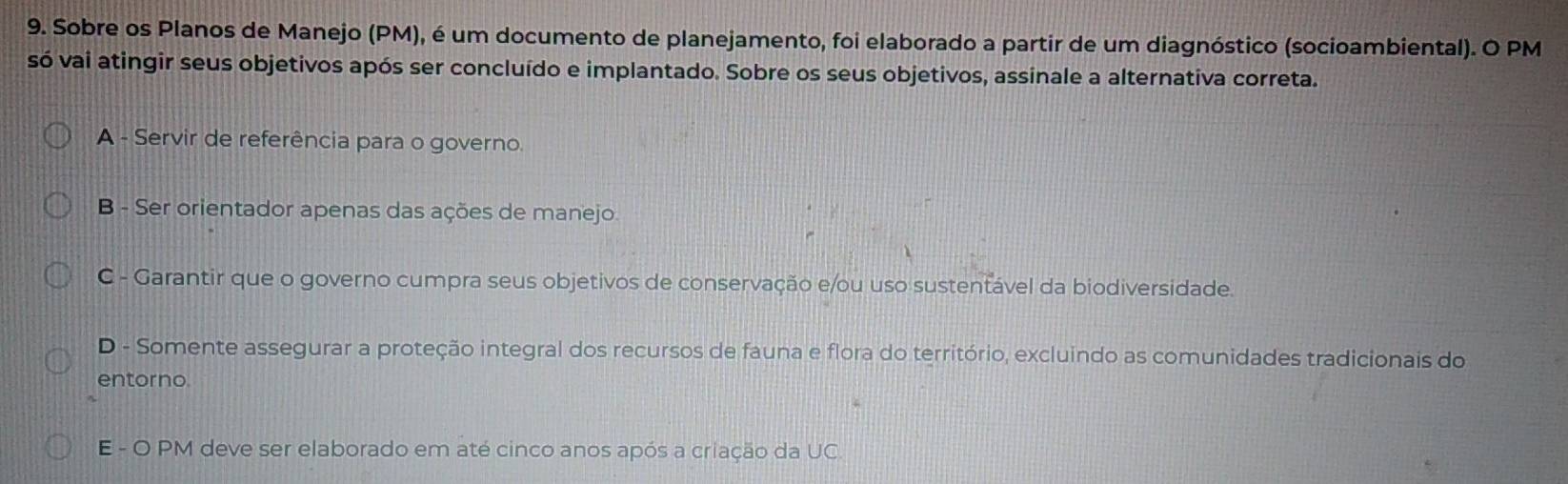 Sobre os Planos de Manejo (PM), é um documento de planejamento, foi elaborado a partir de um diagnóstico (socioambiental). O PM
só vai atingir seus objetivos após ser concluído e implantado. Sobre os seus objetivos, assinale a alternativa correta.
A - Servir de referência para o governo.
B - Ser orientador apenas das ações de manejo
C - Garantir que o governo cumpra seus objetivos de conservação e/ou uso sustentável da biodiversidade.
D - Somente assegurar a proteção integral dos recursos de fauna e flora do território, excluindo as comunidades tradicionais do
entorno.
E - O PM deve ser elaborado em até cinco anos após a criação da UC.