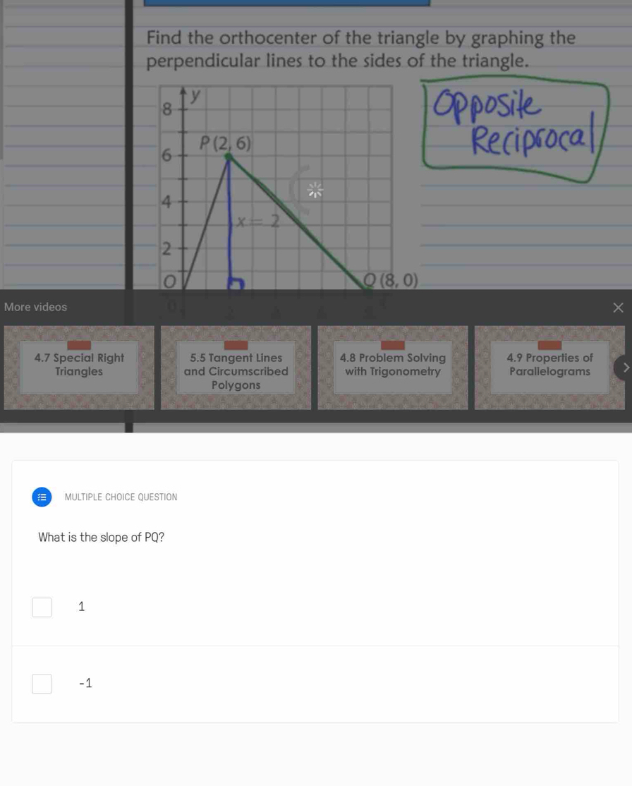 Find the orthocenter of the triangle by graphing the
perpendicular lines to the sides of the triangle.
y
8
P(2,6)
6
4
x=2
2
0
Q(8,0)
More videos
4.7 Special Right 5.5 Tangent Lines 4.8 Problem Solving 4.9 Properties of
Triangles and Circumscribed with Trigonometry Parallelograms
Polygons
MULTIPLE CHOICE OUESTION
What is the slope of PQ?
1
-1