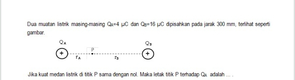 Dua muatan listrik masing-masing Q_A=4mu C dan Q_B=16mu C dipisahkan pada jarak 300 mm, terlihat seperti 
gambar.
Q_A
Q_B
+
P
+
r_A
r_B
Jika kuat medan listrik di titik P sama dengan nol. Maka letak titik P terhadap Q adalah ... .