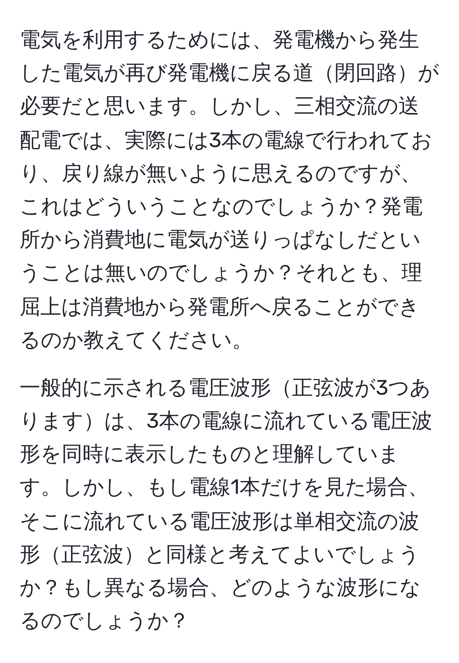 電気を利用するためには、発電機から発生した電気が再び発電機に戻る道閉回路が必要だと思います。しかし、三相交流の送配電では、実際には3本の電線で行われており、戻り線が無いように思えるのですが、これはどういうことなのでしょうか？発電所から消費地に電気が送りっぱなしだということは無いのでしょうか？それとも、理屈上は消費地から発電所へ戻ることができるのか教えてください。

一般的に示される電圧波形正弦波が3つありますは、3本の電線に流れている電圧波形を同時に表示したものと理解しています。しかし、もし電線1本だけを見た場合、そこに流れている電圧波形は単相交流の波形正弦波と同様と考えてよいでしょうか？もし異なる場合、どのような波形になるのでしょうか？