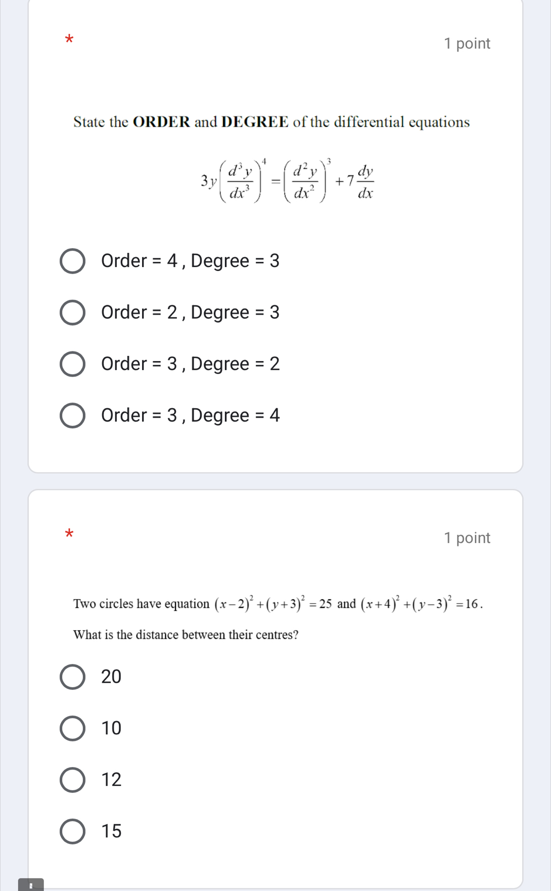 State the ORDER and DEGREE of the differential equations
3y( d^3y/dx^3 )^4=( d^2y/dx^2 )^3+7 dy/dx 
Order =4 , Degree =3
Order =2 , Degree =3
Order =3 , Degree =2
Order =3 , Degree =4
*
1 point
Two circles have equation (x-2)^2+(y+3)^2=25 and (x+4)^2+(y-3)^2=16. 
What is the distance between their centres?
20
10
12
15