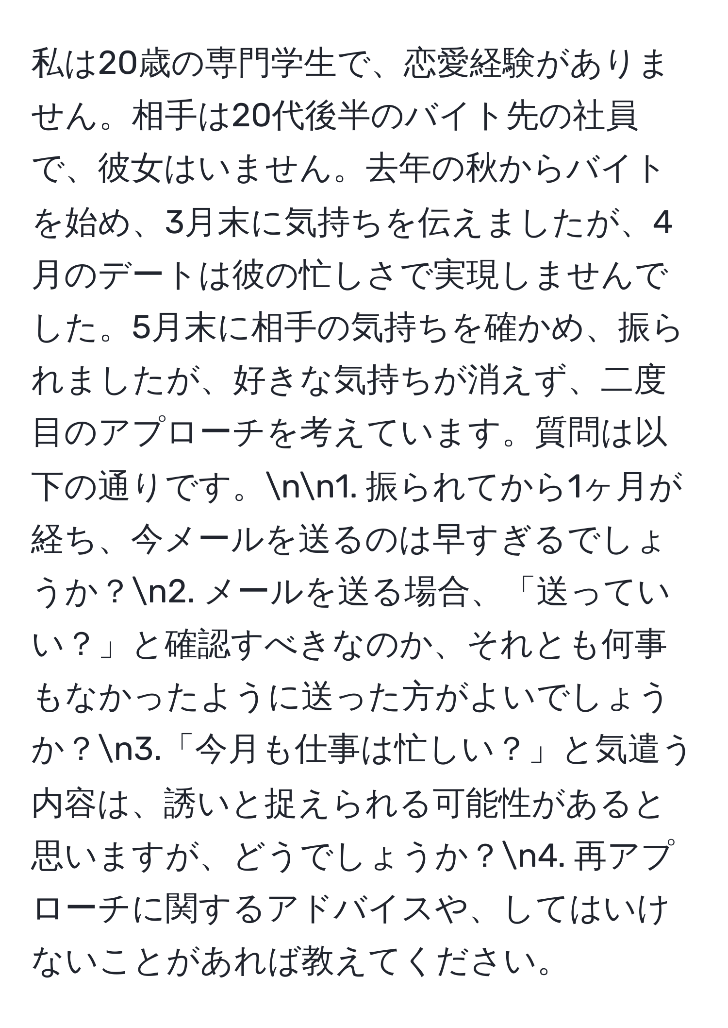 私は20歳の専門学生で、恋愛経験がありません。相手は20代後半のバイト先の社員で、彼女はいません。去年の秋からバイトを始め、3月末に気持ちを伝えましたが、4月のデートは彼の忙しさで実現しませんでした。5月末に相手の気持ちを確かめ、振られましたが、好きな気持ちが消えず、二度目のアプローチを考えています。質問は以下の通りです。nn1. 振られてから1ヶ月が経ち、今メールを送るのは早すぎるでしょうか？n2. メールを送る場合、「送っていい？」と確認すべきなのか、それとも何事もなかったように送った方がよいでしょうか？n3.「今月も仕事は忙しい？」と気遣う内容は、誘いと捉えられる可能性があると思いますが、どうでしょうか？n4. 再アプローチに関するアドバイスや、してはいけないことがあれば教えてください。