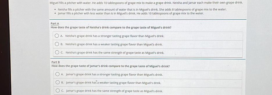 Miguel fills a pitcher with water. He adds 10 tablespoons of grape mix to make a grape drink. Neisha and Jamar each make their own grape drink..
Neisha fills a pitcher with the same amount of water that is in Miguel's drink. She adds 8 tablespoons of grape mix to the water.
Jamar fills a pitcher with less water than is in Miguel's drink. He adds 10 tablespoons of grape mix to the water.
Part A How does the grape taste of Neisha's drink compare to the grape taste of Miguel's drink?
A. Neisha's grape drink has a stronger tasting grape flavor than Miguel's drink.
B. Neisha's grape drink has a weaker tasting grape flavor than Miguel's drink.
C. Neisha's grape drink has the same strength of grape taste as Miguel's drink.
Part B
How does the grape taste of Jamar's drink compare to the grape taste of Miguel's drink?
A. Jamar's grape drink has a stronger tasting grape flavor than Miguel's drink.
B. Jamar's grape drink has a weaker tasting grape flavor than Miguel's drink.
C. Jamar's grape drink has the same strength of grape taste as Miguel's drink.