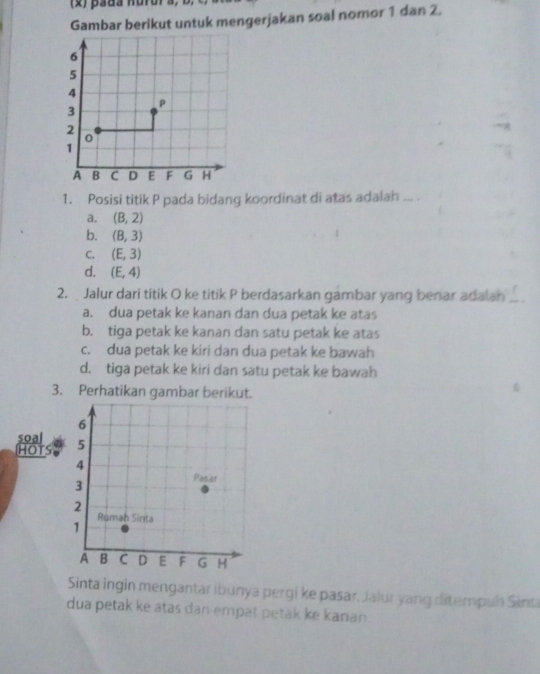 Gambar berikut untuk mengerjakan soal nomor 1 dan 2.
1. Posisi titik P pada bidang koordinat di atas adalan ... .
a. (B,2)
b. (B,3)
C. (E,3)
d. (E,4)
2. Jalur dari titik O ke titik P berdasarkan gambar yang benar adalan _
a. dua petak ke kanan dan dua petak ke atas
b. tiga petak ke kanan dan satu petak ke atas
c. dua petak ke kiri dan dua petak ke bawah
d. tiga petak ke kiri dan satu petak ke bawah
3. Perhatikan gambar berikut.
soal
HOT 5 
Sinta ingin mengantar ibunya pergi ke pasar, Jalur yang ditempuh Sinti
dua petak ke atas dan empat petak ke kanan.