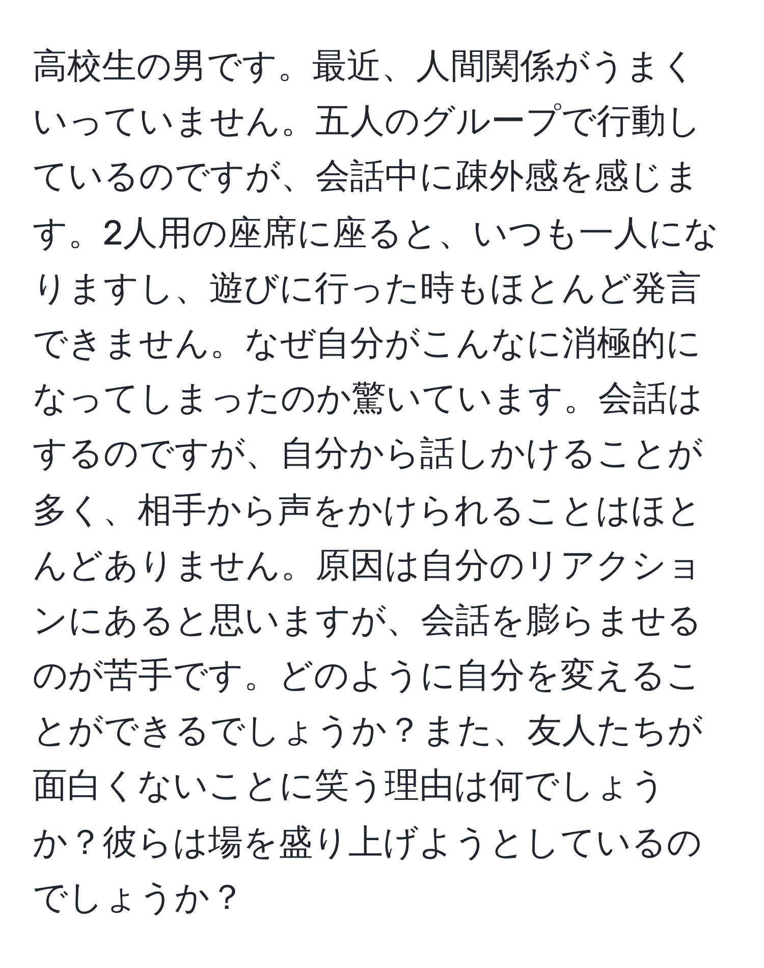 高校生の男です。最近、人間関係がうまくいっていません。五人のグループで行動しているのですが、会話中に疎外感を感じます。2人用の座席に座ると、いつも一人になりますし、遊びに行った時もほとんど発言できません。なぜ自分がこんなに消極的になってしまったのか驚いています。会話はするのですが、自分から話しかけることが多く、相手から声をかけられることはほとんどありません。原因は自分のリアクションにあると思いますが、会話を膨らませるのが苦手です。どのように自分を変えることができるでしょうか？また、友人たちが面白くないことに笑う理由は何でしょうか？彼らは場を盛り上げようとしているのでしょうか？