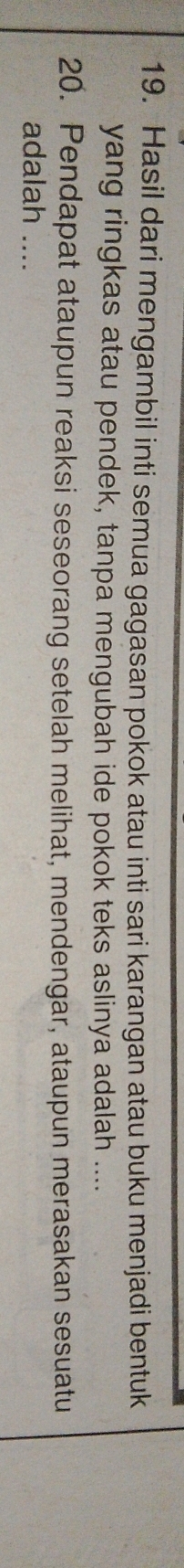 Hasil dari mengambil inti semua gagasan pokok atau inti sari karangan atau buku menjadi bentuk 
yang ringkas atau pendek, tanpa mengubah ide pokok teks aslinya adalah .... 
20. Pendapat ataupun reaksi seseorang setelah melihat, mendengar, ataupun merasakan sesuatu 
adalah ....