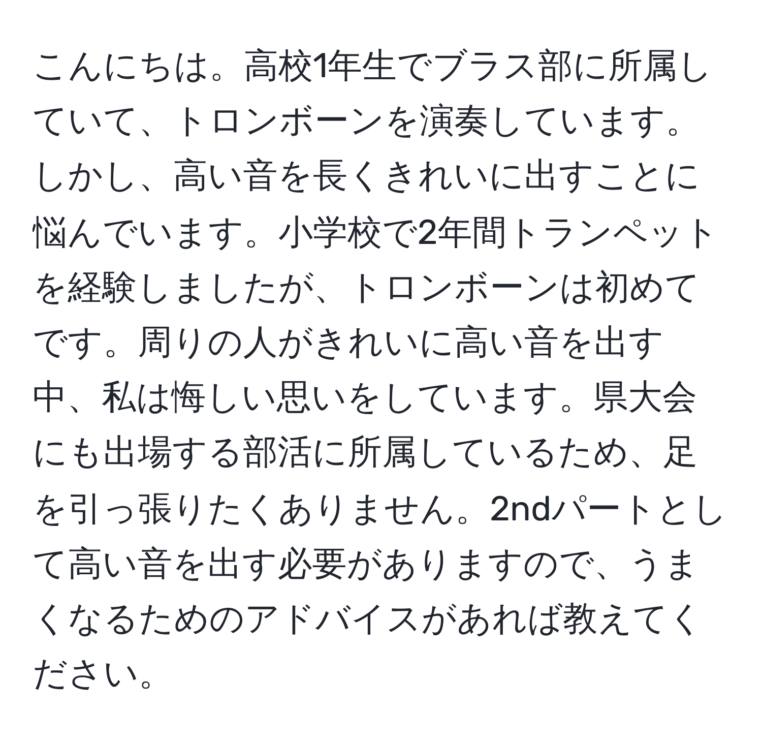 こんにちは。高校1年生でブラス部に所属していて、トロンボーンを演奏しています。しかし、高い音を長くきれいに出すことに悩んでいます。小学校で2年間トランペットを経験しましたが、トロンボーンは初めてです。周りの人がきれいに高い音を出す中、私は悔しい思いをしています。県大会にも出場する部活に所属しているため、足を引っ張りたくありません。2ndパートとして高い音を出す必要がありますので、うまくなるためのアドバイスがあれば教えてください。