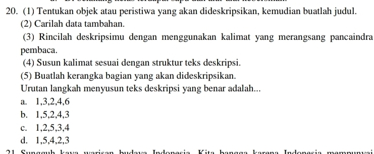 (1) Tentukan objek atau peristiwa yang akan dideskripsikan, kemudian buatlah judul.
(2) Carilah data tambahan.
(3) Rincilah deskripsimu dengan menggunakan kalimat yang merangsang pancaindra
pembaca.
(4) Susun kalimat sesuai dengan struktur teks deskripsi.
(5) Buatlah kerangka bagian yang akan dideskripsikan.
Urutan langkah menyusun teks deskripsi yang benar adalah...
a. 1, 3, 2, 4, 6
b. 1, 5, 2, 4, 3
c. 1, 2, 5, 3, 4
d. 1, 5, 4, 2, 3