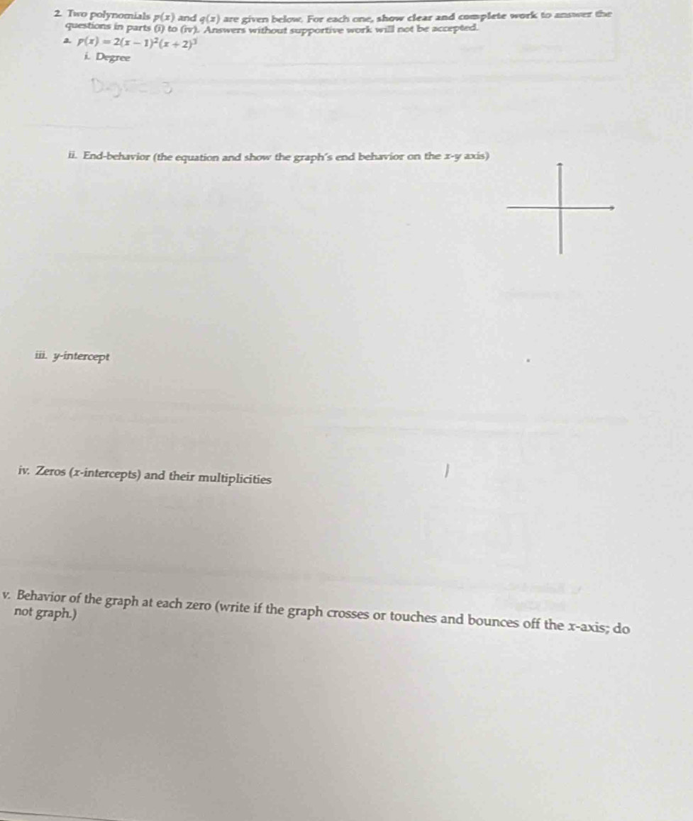 Two polynomials p(x) and q(x) are given below. For each one, show clear and complete work to answer the 
questions in parts (i) to (iv) Answers without supportive work will not be accepted. 
a. p(x)=2(x-1)^2(x+2)^3
i. Degree 
ii. End-behavior (the equation and show the graph's end behavior on the x - y axis) 
iii. y-intercept 
iv. Zeros (x-intercepts) and their multiplicities 
v. Behavior of the graph at each zero (write if the graph crosses or touches and bounces off the x-axis; do 
not graph.)