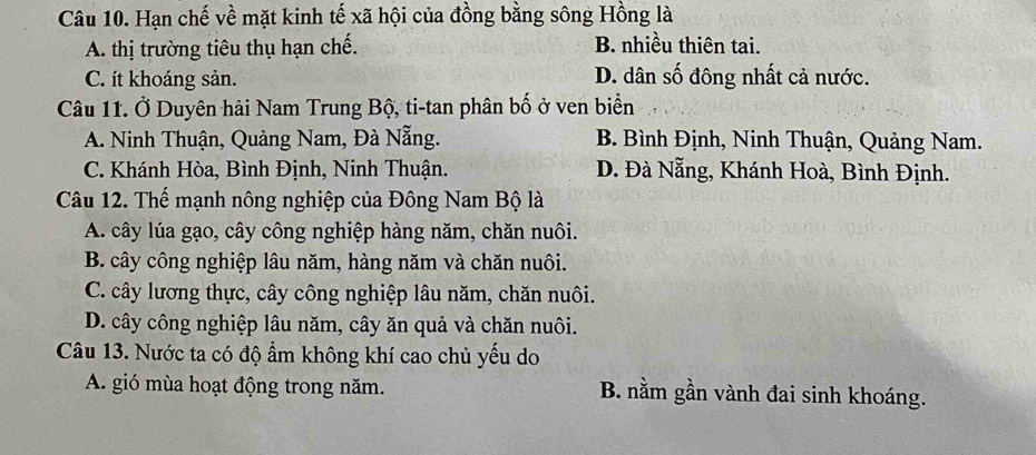 Hạn chế về mặt kinh tế xã hội của đồng bằng sông Hồng là
A. thị trường tiêu thụ hạn chế. B. nhiều thiên tai.
C. ít khoáng sản. D. dân số đông nhất cả nước.
Câu 11. Ở Duyên hải Nam Trung Bộ, ti-tan phân bố ở ven biển
A. Ninh Thuận, Quảng Nam, Đà Nẵng. B. Bình Định, Ninh Thuận, Quảng Nam.
C. Khánh Hòa, Bình Định, Ninh Thuận. D. Đà Nẵng, Khánh Hoà, Bình Định.
Câu 12. Thế mạnh nông nghiệp của Đông Nam Bộ là
A. cây lúa gạo, cây công nghiệp hàng năm, chăn nuôi.
B. cây công nghiệp lâu năm, hàng năm và chăn nuôi.
C. cây lương thực, cây công nghiệp lâu năm, chăn nuôi.
D. cây công nghiệp lâu năm, cây ăn quả và chăn nuôi.
Câu 13. Nước ta có độ ẩm không khí cao chủ yếu do
A. gió mùa hoạt động trong năm. B. nằm gần vành đai sinh khoáng.