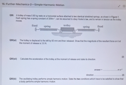 16.-Further-Mechanics-2---Simple-Harmonic-Motion 
Q90. A trolley of mass 0.80 kg rests on a horizontal surface attached to two identical stretched springs, as shown in Figure 1. 
moves Each spring has a spring constant of 30Nm^(-1) ', can be assumed to obey Hooke's law, and to remain in tension as the trolley
Q90 (ai) The trolley is displaced to the left by 60 mm and then released. Show that the magnitude of the resultant force on it at 
the moment of release is 3.6 N
Q90(aii) Calculate the acceleration of the troiley at the moment of release and state its direction. (2) 
answer = _ ms^(-2)
direction_ (2) 
Q90(bi) The oscillating trolley performs simple harmonic motion. State the two conditions which have to be satisfied to show that 
a body performs simple harmonic motion