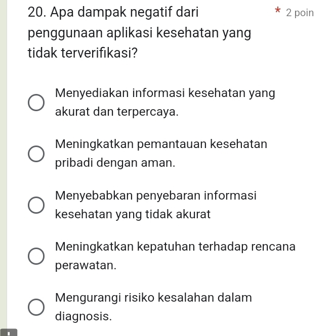 Apa dampak negatif dari 2 poin
penggunaan aplikasi kesehatan yang
tidak terverifikasi?
Menyediakan informasi kesehatan yang
akurat dan terpercaya.
Meningkatkan pemantauan kesehatan
pribadi dengan aman.
Menyebabkan penyebaran informasi
kesehatan yang tidak akurat
Meningkatkan kepatuhan terhadap rencana
perawatan.
Mengurangi risiko kesalahan dalam
diagnosis.