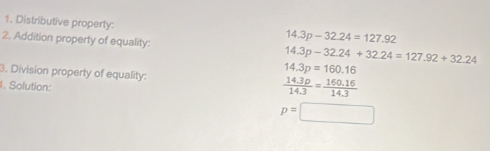 Distributive property: 
2. Addition property of equality:
14.3p-32.24=127.92
14.3p-32.24+32.24=127.92+32.24
14.3p=160.16
3. Division property of equality:  (14.3p)/14.3 = (160.16)/14.3 . Solution:
p=□