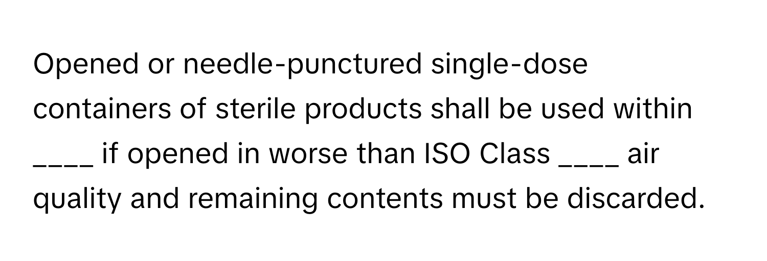 Opened or needle-punctured single-dose containers of sterile products shall be used within ____ if opened in worse than ISO Class ____ air quality and remaining contents must be discarded.