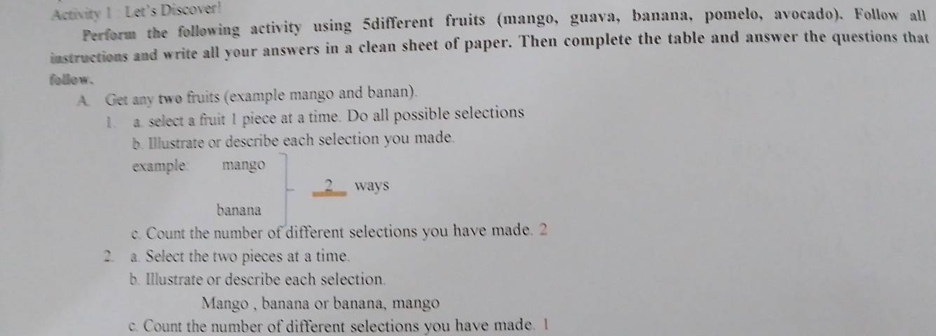 Activity 1 : Let’s Discover! 
Perform the following activity using 5different fruits (mango, guava, banana, pomelo, avocado). Follow all 
instructions and write all your answers in a clean sheet of paper. Then complete the table and answer the questions that 
follow . 
A. Get any two fruits (example mango and banan). 
1. a. select a fruit 1 piece at a time. Do all possible selections 
b. Illustrate or describe each selection you made. 
example: mango 
__2__ ways 
banana 
c. Count the number of different selections you have made. 2 
2. a. Select the two pieces at a time. 
b. Illustrate or describe each selection. 
Mango , banana or banana, mango 
c. Count the number of different selections you have made. I